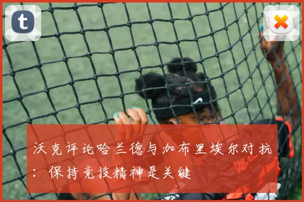 沃克评论哈兰德与加布里埃尔对抗：保持竞技精神是关键