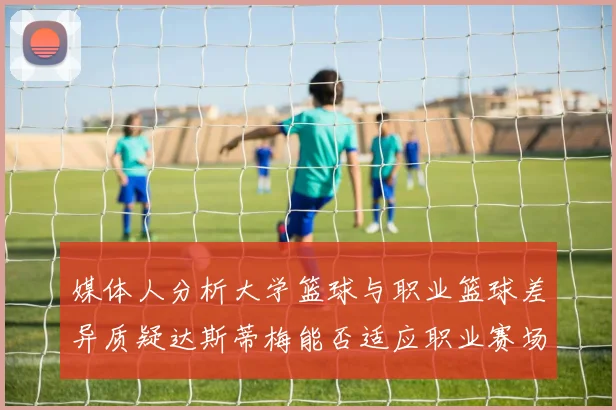 媒体人分析大学篮球与职业篮球差异质疑达斯蒂梅能否适应职业赛场