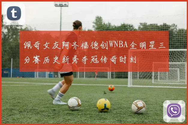 佩奇女友阿齐福德创WNBA全明星三分赛历史新秀夺冠传奇时刻