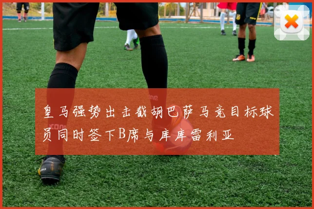 皇马强势出击截胡巴萨马竞目标球员同时签下B席与库库雷利亚