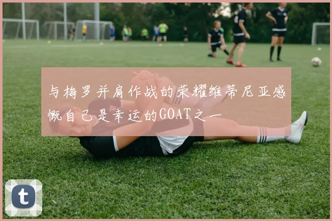 与梅罗并肩作战的荣耀维蒂尼亚感慨自己是幸运的GOAT之一