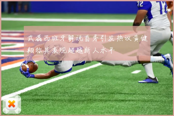 武磊西班牙解说首秀引发热议黄健翔称其表现超越新人水平