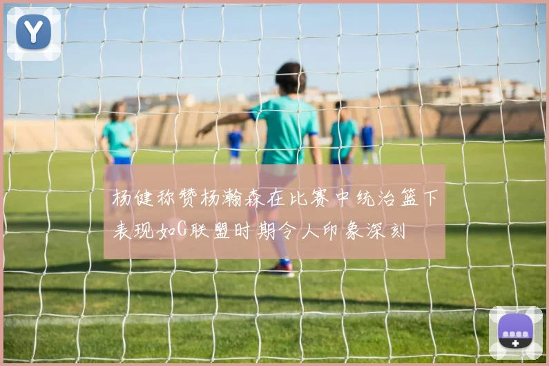 杨健称赞杨瀚森在比赛中统治篮下表现如G联盟时期令人印象深刻