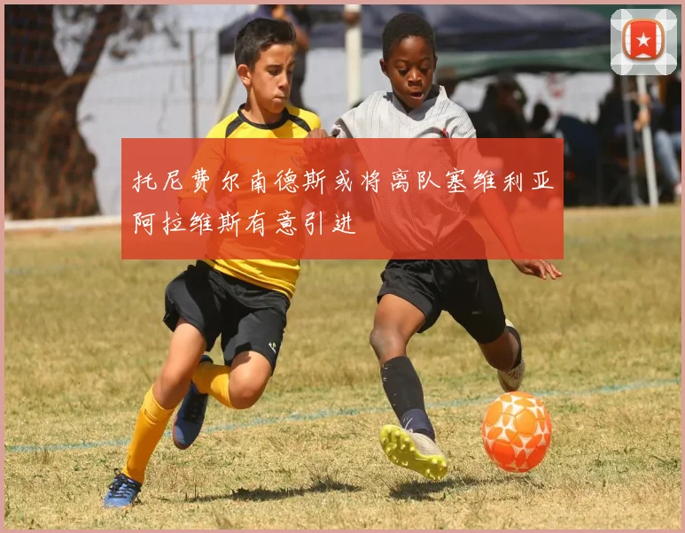 托尼费尔南德斯或将离队塞维利亚阿拉维斯有意引进
