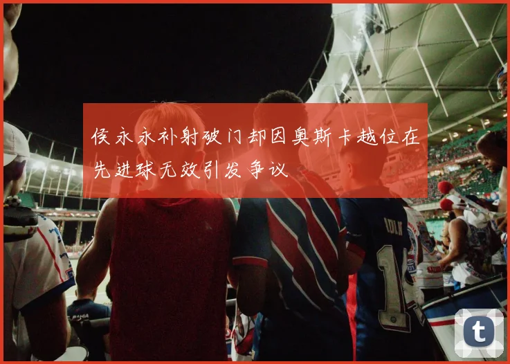 侯永永补射破门却因奥斯卡越位在先进球无效引发争议