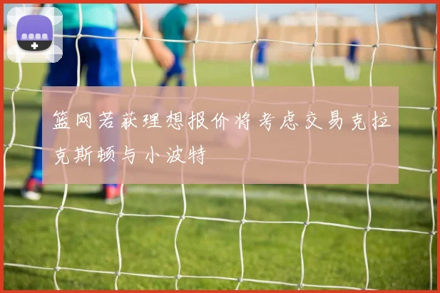 篮网若获理想报价将考虑交易克拉克斯顿与小波特