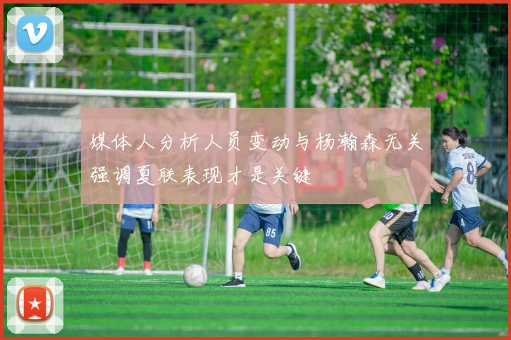 媒体人分析人员变动与杨瀚森无关强调夏联表现才是关键