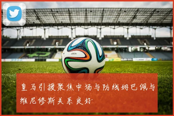 皇马引援聚焦中场与防线姆巴佩与维尼修斯关系良好