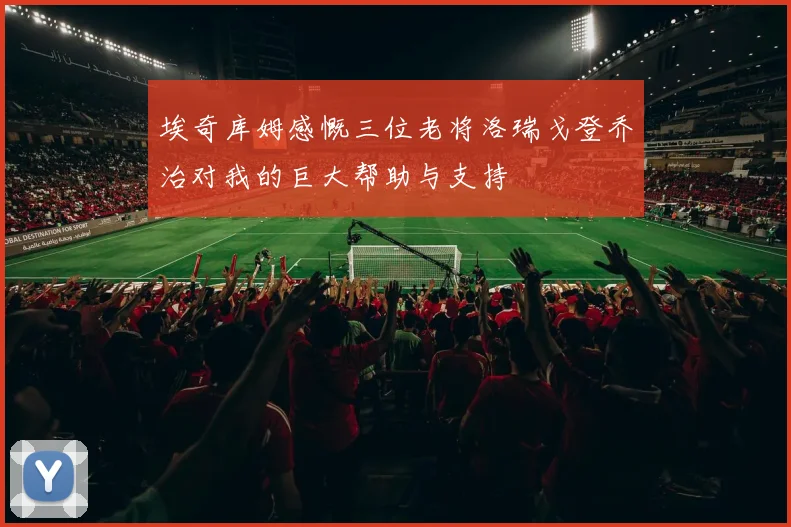 埃奇库姆感慨三位老将洛瑞戈登乔治对我的巨大帮助与支持