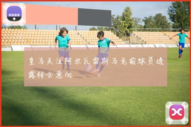 皇马关注阿尔瓦雷斯马竞前球员透露转会意向