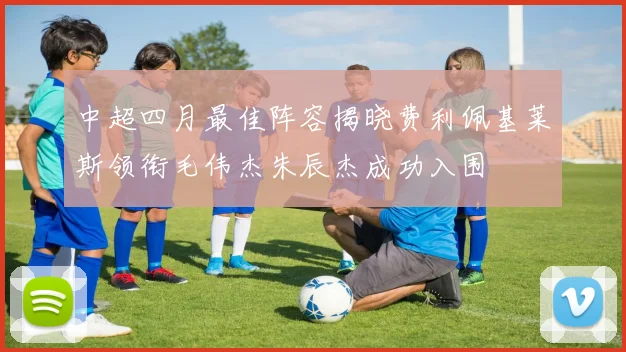中超四月最佳阵容揭晓费利佩基莱斯领衔毛伟杰朱辰杰成功入围