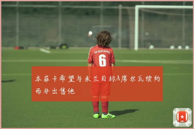 本菲卡希望与米兰目标A席尔瓦续约而非出售他
